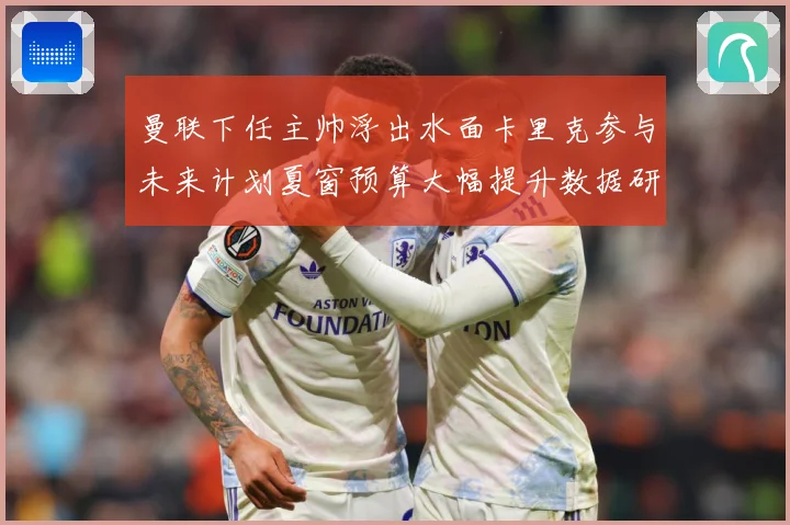 曼联下任主帅浮出水面卡里克参与未来计划夏窗预算大幅提升数据研判-深度解析