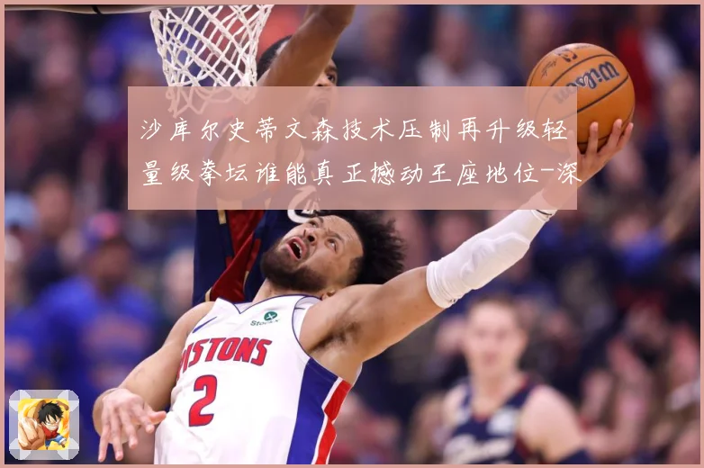 沙库尔史蒂文森技术压制再升级轻量级拳坛谁能真正撼动王座地位-深度解析
