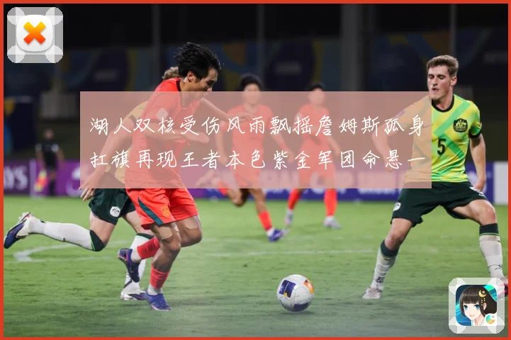 湖人双核受伤风雨飘摇詹姆斯孤身扛旗再现王者本色紫金军团命悬一赛场复盘-深度解析