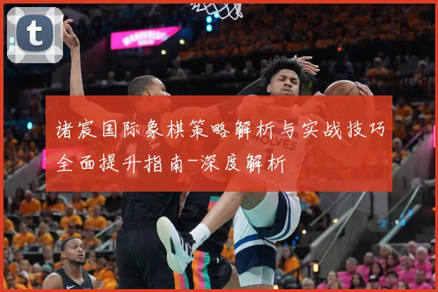 诸宸国际象棋策略解析与实战技巧全面提升指南-深度解析