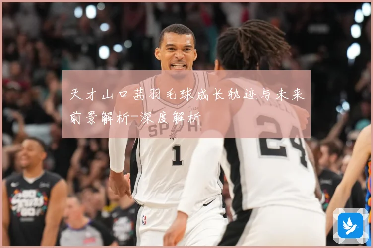 天才山口茜羽毛球成长轨迹与未来前景解析-深度解析