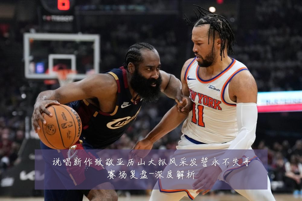 说唱新作致敬亚历山大拟风采发誓永不失手赛场复盘-深度解析